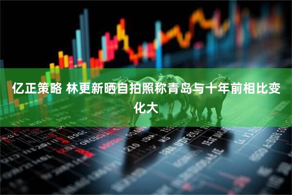 亿正策略 林更新晒自拍照称青岛与十年前相比变化大