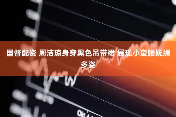 国督配资 周洁琼身穿黑色吊带裙 展现小蛮腰妩媚多姿