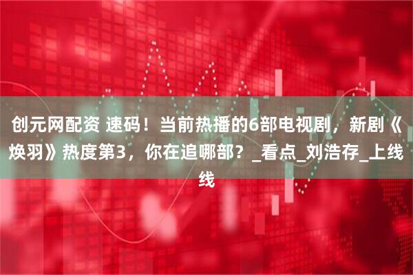 创元网配资 速码！当前热播的6部电视剧，新剧《焕羽》热度第3，你在追哪部？_看点_刘浩存_上线