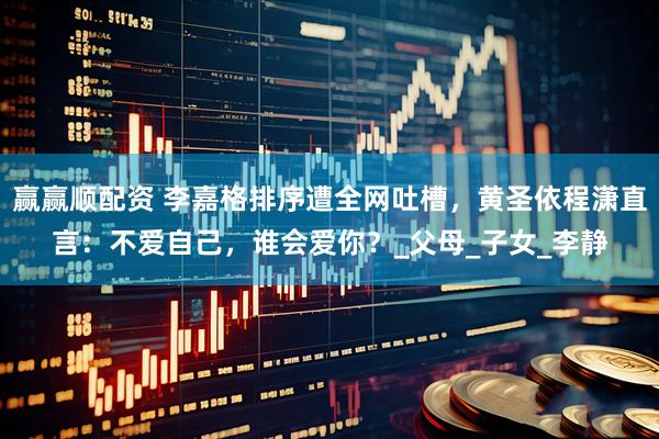 赢赢顺配资 李嘉格排序遭全网吐槽，黄圣依程潇直言：不爱自己，谁会爱你？_父母_子女_李静
