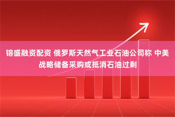 镕盛融资配资 俄罗斯天然气工业石油公司称 中美战略储备采购或抵消石油过剩