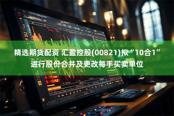 精选期货配资 汇盈控股(00821)拟“10合1”进行股份合并及更改每手买卖单位