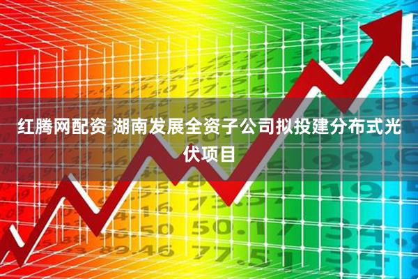 红腾网配资 湖南发展全资子公司拟投建分布式光伏项目