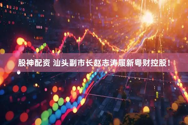 股神配资 汕头副市长赵志涛履新粤财控股！