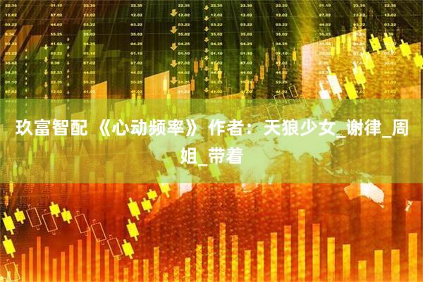 玖富智配 《心动频率》 作者：天狼少女_谢律_周姐_带着
