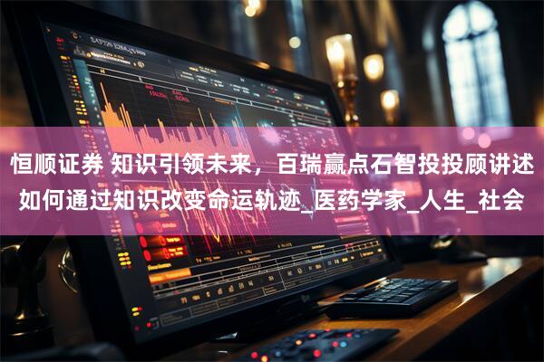 恒顺证券 知识引领未来，百瑞赢点石智投投顾讲述如何通过知识改变命运轨迹_医药学家_人生_社会