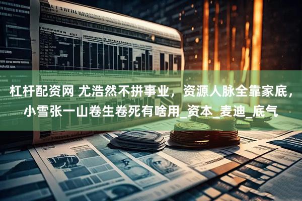 杠杆配资网 尤浩然不拼事业，资源人脉全靠家底，小雪张一山卷生卷死有啥用_资本_麦迪_底气