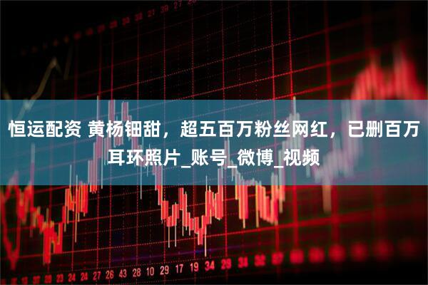 恒运配资 黄杨钿甜，超五百万粉丝网红，已删百万耳环照片_账号_微博_视频