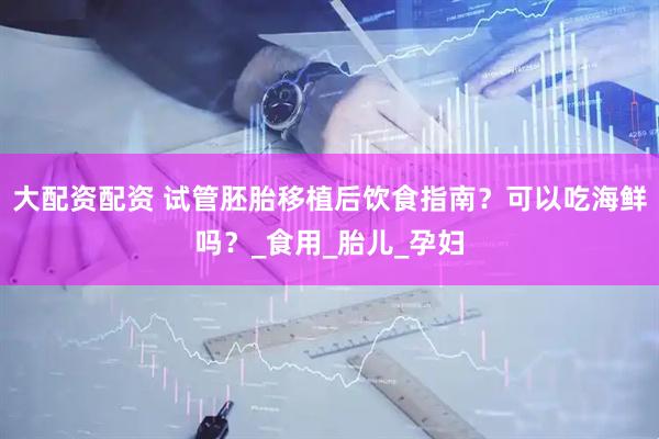 大配资配资 试管胚胎移植后饮食指南？可以吃海鲜吗？_食用_胎儿_孕妇
