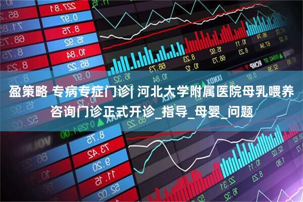 盈策略 专病专症门诊| 河北大学附属医院母乳喂养咨询门诊正式开诊_指导_母婴_问题