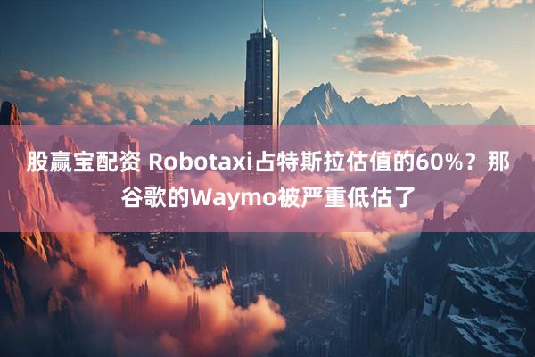 股赢宝配资 Robotaxi占特斯拉估值的60%？那谷歌的Waymo被严重低估了