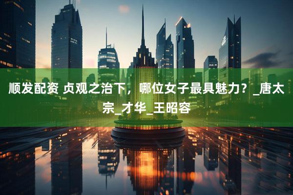 顺发配资 贞观之治下，哪位女子最具魅力？_唐太宗_才华_王昭容