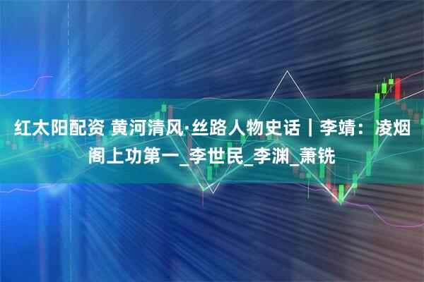 红太阳配资 黄河清风·丝路人物史话｜李靖：凌烟阁上功第一_李世民_李渊_萧铣