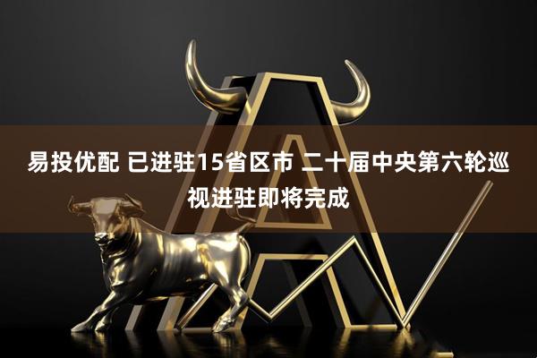 易投优配 已进驻15省区市 二十届中央第六轮巡视进驻即将完成