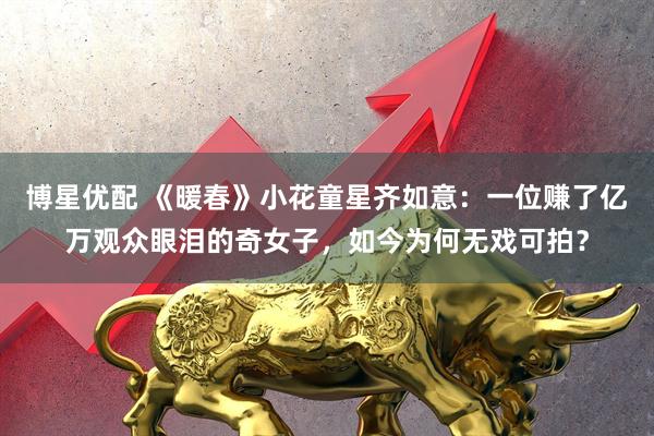 博星优配 《暖春》小花童星齐如意：一位赚了亿万观众眼泪的奇女子，如今为何无戏可拍？