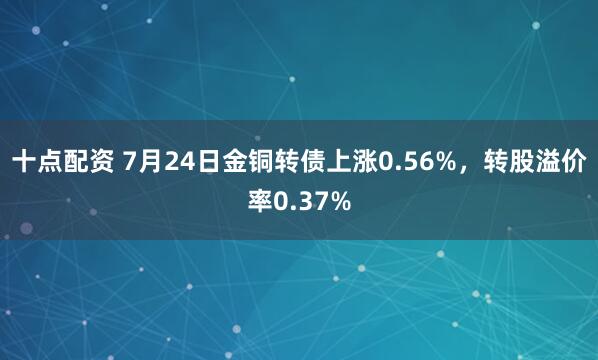 十点配资 7月24日金铜转债上涨0.56%，转股溢价率0.37%
