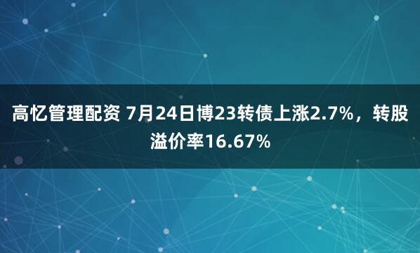 高忆管理配资 7月24日博23转债上涨2.7%，转股溢价率16.67%