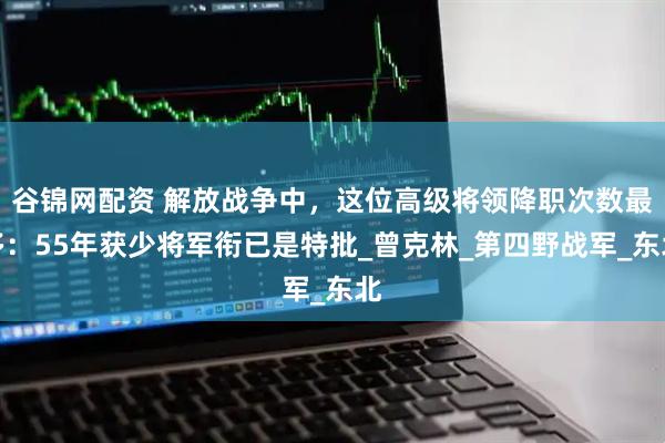 谷锦网配资 解放战争中，这位高级将领降职次数最多：55年获少将军衔已是特批_曾克林_第四野战军_东北