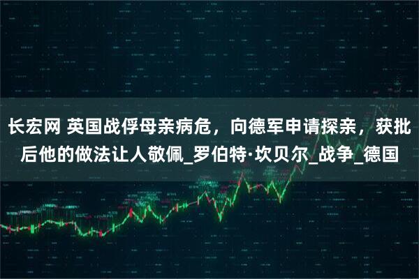 长宏网 英国战俘母亲病危，向德军申请探亲，获批后他的做法让人敬佩_罗伯特·坎贝尔_战争_德国