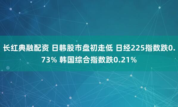 长红典融配资 日韩股市盘初走低 日经225指数跌0.73% 韩国综合指数跌0.21%