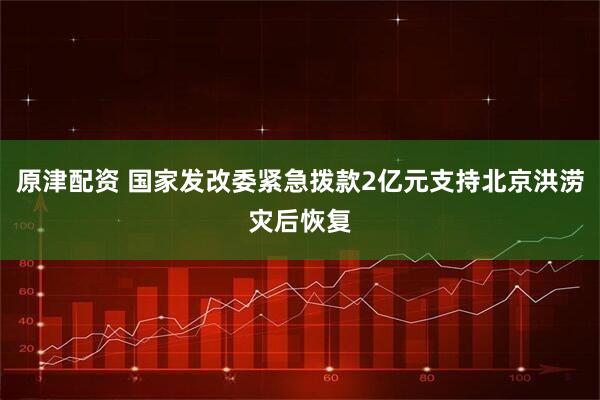 原津配资 国家发改委紧急拨款2亿元支持北京洪涝灾后恢复