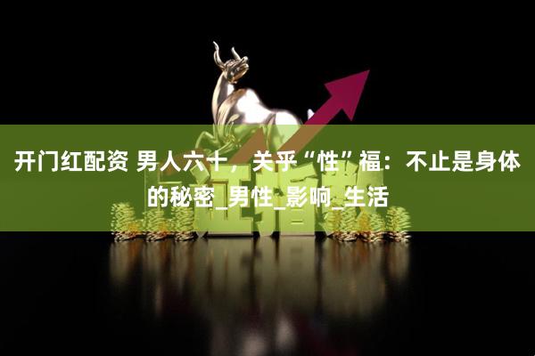开门红配资 男人六十，关乎“性”福：不止是身体的秘密_男性_影响_生活