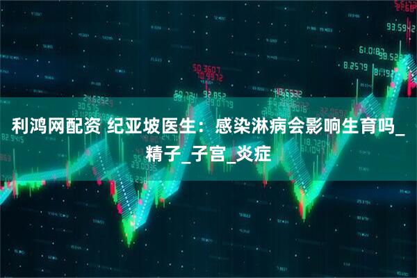利鸿网配资 纪亚坡医生：感染淋病会影响生育吗_精子_子宫_炎症