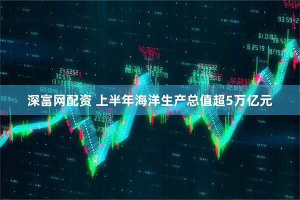 深富网配资 上半年海洋生产总值超5万亿元
