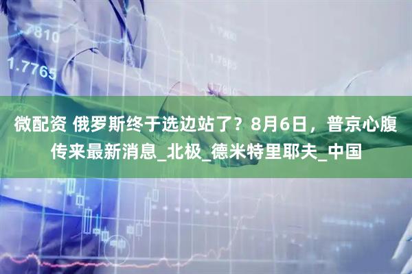 微配资 俄罗斯终于选边站了？8月6日，普京心腹传来最新消息_北极_德米特里耶夫_中国