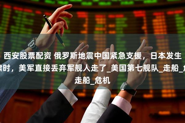 西安股票配资 俄罗斯地震中国紧急支援，日本发生海啸时，美军直接丢弃军舰人走了_美国第七舰队_走船_危机