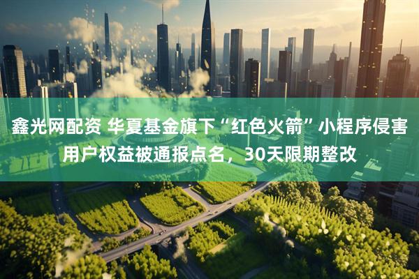 鑫光网配资 华夏基金旗下“红色火箭”小程序侵害用户权益被通报点名，30天限期整改