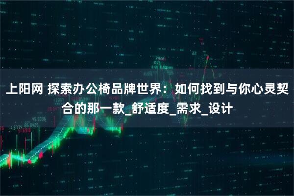 上阳网 探索办公椅品牌世界：如何找到与你心灵契合的那一款_舒适度_需求_设计