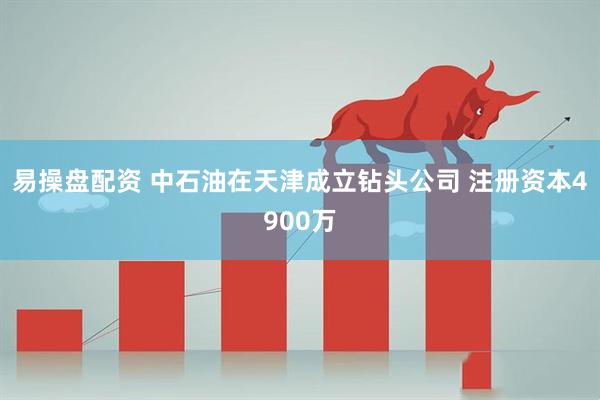 易操盘配资 中石油在天津成立钻头公司 注册资本4900万