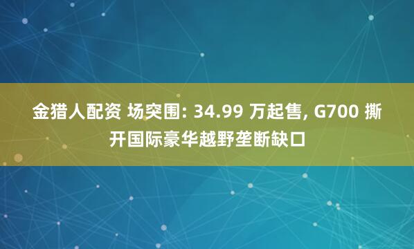 金猎人配资 场突围: 34.99 万起售, G700 撕开国际豪华越野垄断缺口