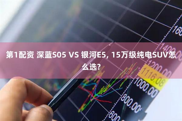 第1配资 深蓝S05 VS 银河E5, 15万级纯电SUV怎么选?