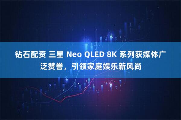 钻石配资 三星 Neo QLED 8K 系列获媒体广泛赞誉，引领家庭娱乐新风尚