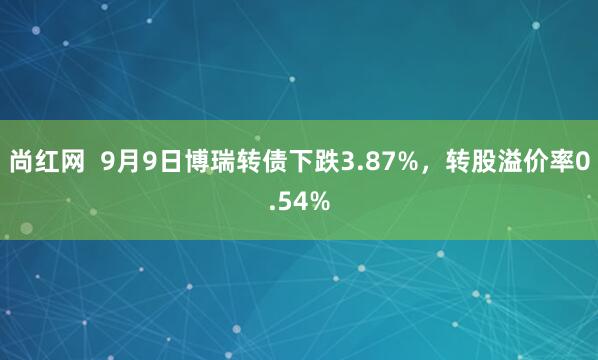 尚红网  9月9日博瑞转债下跌3.87%，转股溢价率0.54%