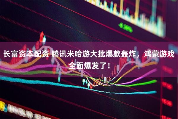 长富资本配资 腾讯米哈游大批爆款轰炸，鸿蒙游戏全面爆发了！