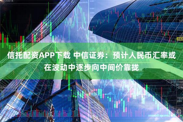 信托配资APP下载 中信证券:预计人民币汇率或在波动中逐步向中间价靠拢