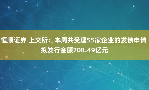 恒顺证券 上交所：本周共受理55家企业的发债申请 拟发行金额708.49亿元