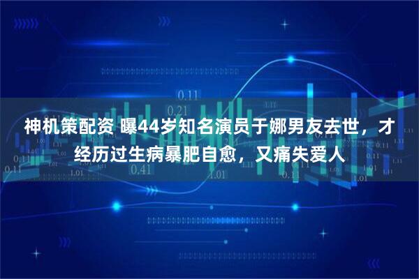 神机策配资 曝44岁知名演员于娜男友去世,才经历过生病暴肥自愈,又痛失爱人