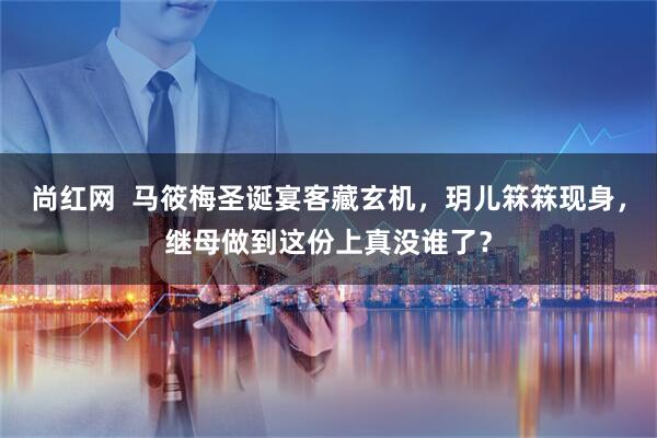 尚红网  马筱梅圣诞宴客藏玄机，玥儿箖箖现身，继母做到这份上真没谁了？