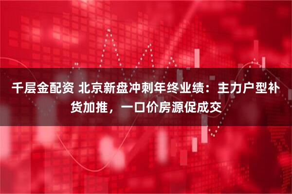 千层金配资 北京新盘冲刺年终业绩：主力户型补货加推，一口价房源促成交