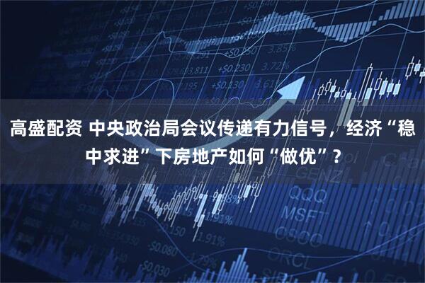 高盛配资 中央政治局会议传递有力信号,经济“稳中求进”下房地产如何“做优”?