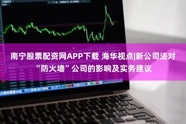 南宁股票配资网APP下载 海华视点|新公司法对“防火墙”公司的影响及实务建议