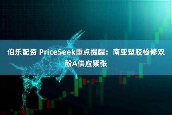 伯乐配资 PriceSeek重点提醒：南亚塑胶检修双酚A供应紧张