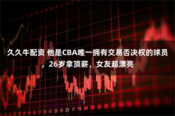 久久牛配资 他是CBA唯一拥有交易否决权的球员，26岁拿顶薪，女友超漂亮