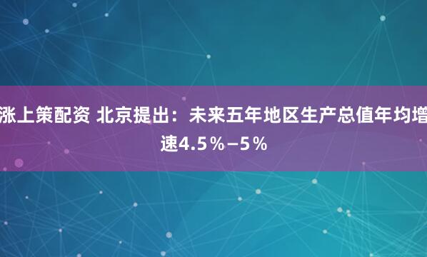 涨上策配资 北京提出：未来五年地区生产总值年均增速4.5％—5％