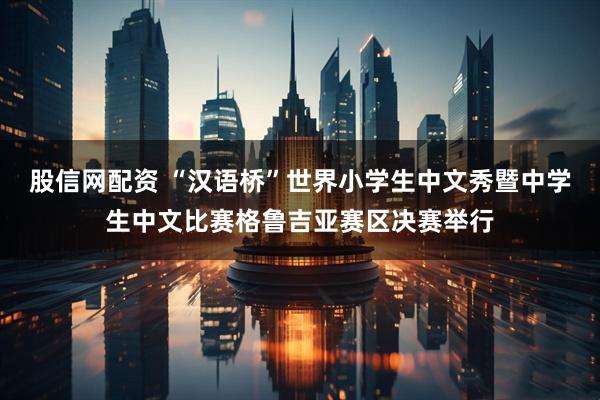 股信网配资 “汉语桥”世界小学生中文秀暨中学生中文比赛格鲁吉亚赛区决赛举行